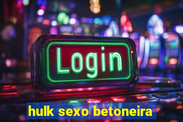 hulk sexo betoneira